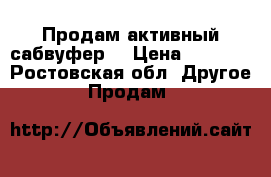 Продам активный сабвуфер  › Цена ­ 6 500 - Ростовская обл. Другое » Продам   